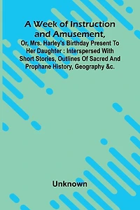 A Week Of Instruction And Amusement, Or, Mrs. Harley'S Birthday Present To Her Daughter: Interspersed With Short Stories, Outlines Of Sacred And Prophane History, Geography &C.