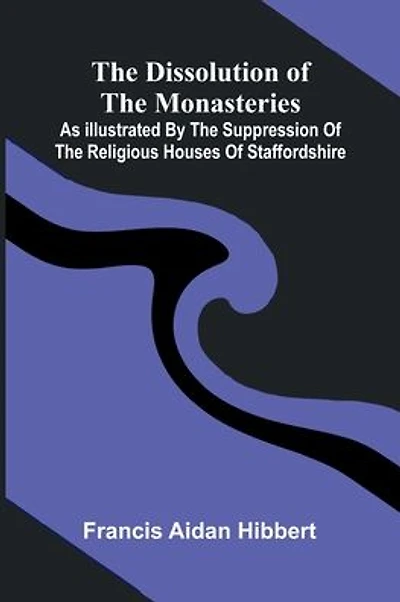 The Dissolution Of The Monasteries: As Illustrated By The Suppression Of The Religious Houses Of Staffordshire