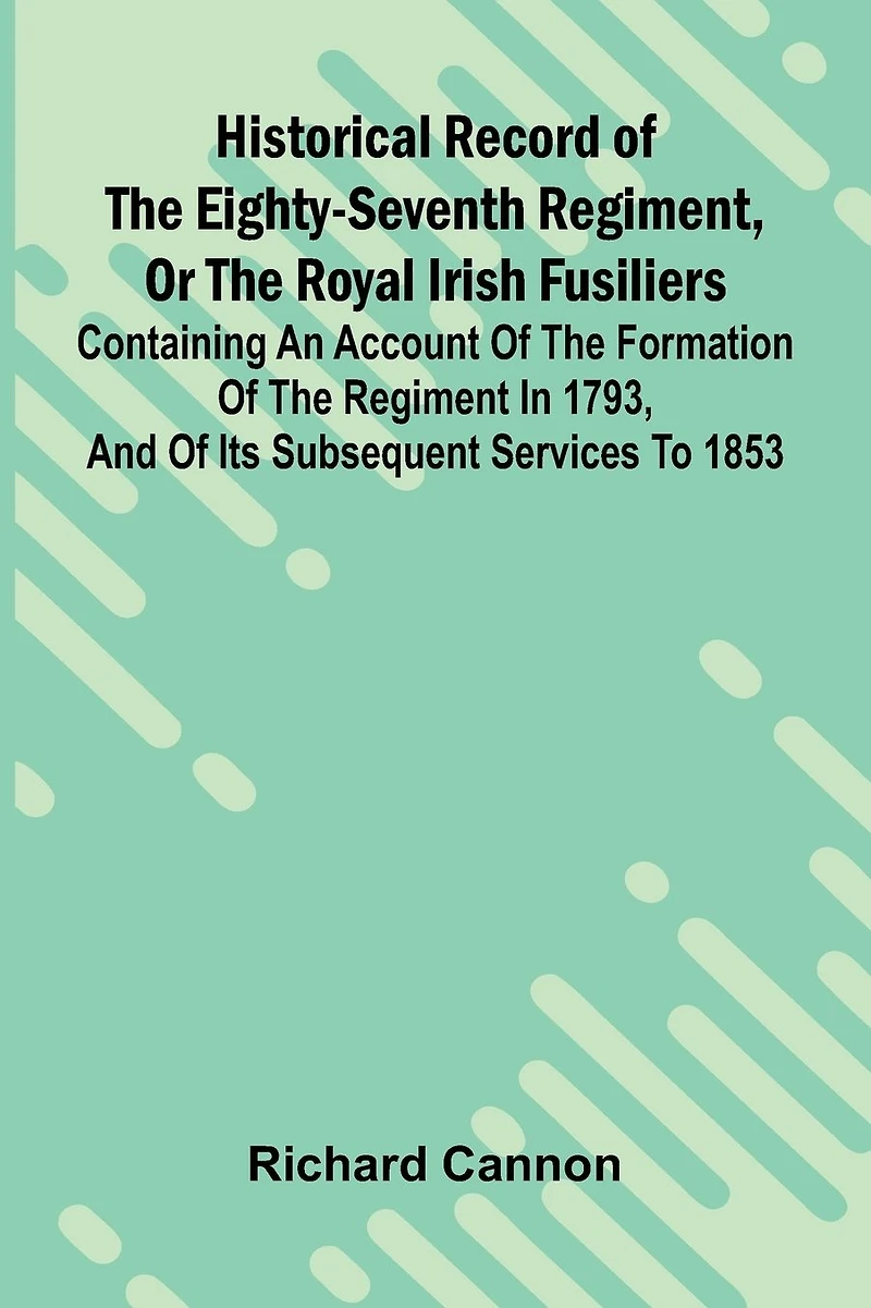 Historical Record Of The Eighty-Seventh Regiment, Or The Royal Irish Fusiliers: Containing An Account Of The Formation Of The Regiment In 1793, And Of Its Subsequent Services To 1853