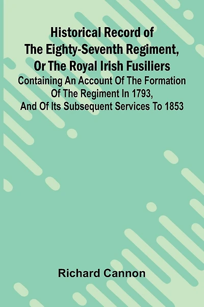 Historical Record Of The Eighty-Seventh Regiment, Or The Royal Irish Fusiliers: Containing An Account Of The Formation Of The Regiment In 1793, And Of Its Subsequent Services To 1853