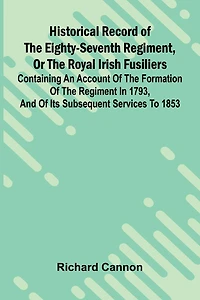 Historical Record Of The Eighty-Seventh Regiment, Or The Royal Irish Fusiliers: Containing An Account Of The Formation Of The Regiment In 1793, And Of Its Subsequent Services To 1853