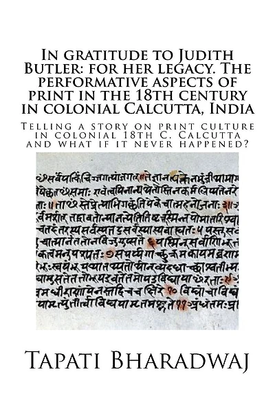 In gratitude to Judith Butler: for her legacy. The performative aspects of print in the 18th century in colonial Calcutta, India: Telling a story on print culture in colonial 18th C. Calcutta and what if it never happened?