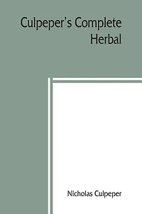 Culpeper's Complete herbal: to which is now added, upwards of one hundred additional herbs, with a display of their medicinal and occult qualities Physically applied to the cure of all disorders incident to mankind. To which are now first annexed his Engl
