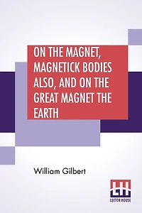On The Magnet, Magnetick Bodies Also, And On The Great Magnet The Earth: A New Physiology, Translated From The Latin By Silvanus Phillips Thompson