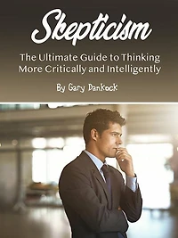 Skepticism: The Ultimate Guide to Thinking More Critically and Intelligently