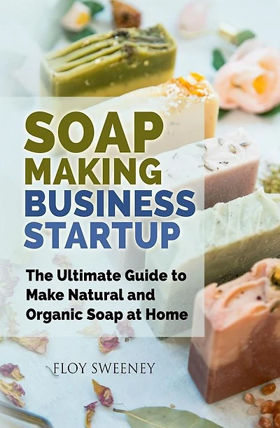 Soap Making Business Startup: The Ultimate Guide to Make Natural and Organic Soap at Home