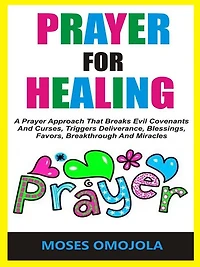 Prayer For Healing: A Approach That Breaks Evil Covenants And Curses, Triggers Deliverance, Blessings, Favors, Breakthrough Miracles