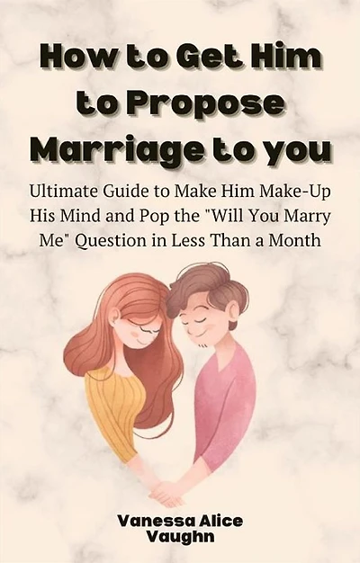 How to Get Him to Propose Marriage to You: Ultimate Guide to Make Him Make-Up His Mind and Pop the "Will You Marry Me" Question in Less Than a Month