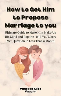 How to Get Him to Propose Marriage to You: Ultimate Guide to Make Him Make-Up His Mind and Pop the "Will You Marry Me" Question in Less Than a Month