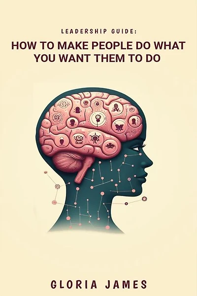 LEADERSHIP GUIDE: How to Make People Do What You Want Them to Do