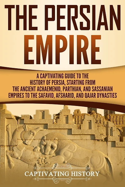 the Persian Empire: A Captivating Guide to History of Persia, Starting from Ancient Achaemenid, Parthian, and Sassanian Empires Safavid, Afsharid, Qajar Dynasties
