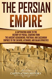 the Persian Empire: A Captivating Guide to History of Persia, Starting from Ancient Achaemenid, Parthian, and Sassanian Empires Safavid, Afsharid, Qajar Dynasties