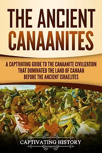 the Ancient Canaanites: A Captivating Guide to Canaanite Civilization that Dominated Land of Canaan Before Israelites