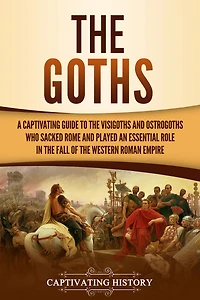 the Goths: A Captivating Guide to Visigoths and Ostrogoths Who Sacked Rome Played an Essential Role Fall of Western Roman Empire