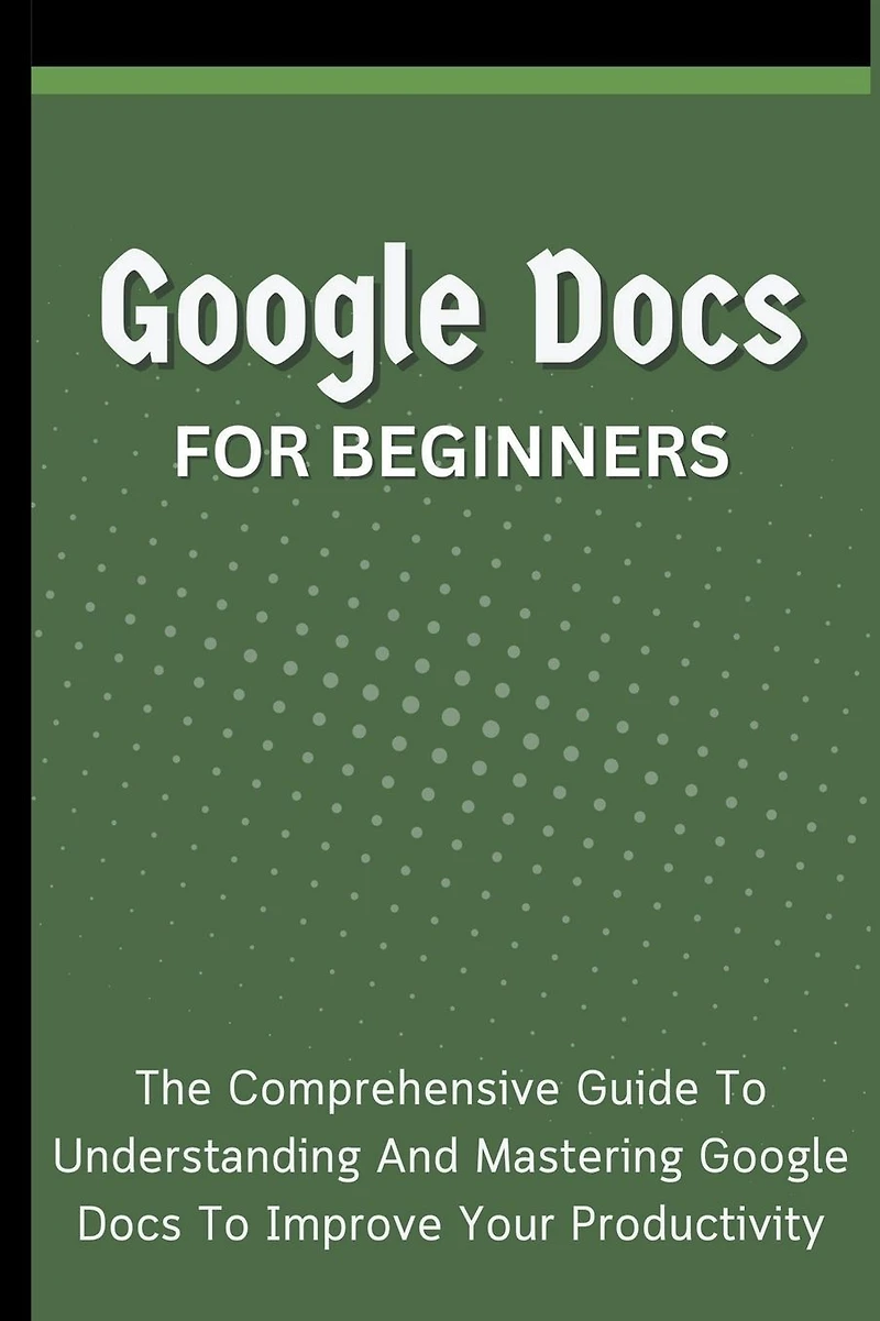 Google Docs For Beginners: The Comprehensive Guide To Understanding And Mastering Improve Your Productivity