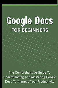 Google Docs For Beginners: The Comprehensive Guide To Understanding And Mastering Improve Your Productivity
