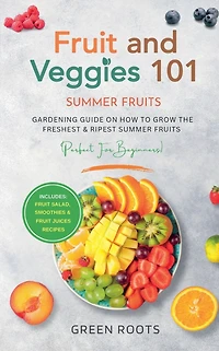 Fruit & Veggies 101 - Summer Fruits: Gardening Guide On How To Grow The Freshest Ripest Fruits (Perfect for Beginners) Includes: Salad, Smoothies Juices Recipes
