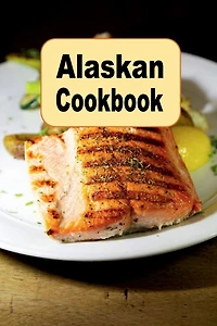 Alaskan Cookbook: Recipes from Alaska Including Caribou, Salmon and King Crab