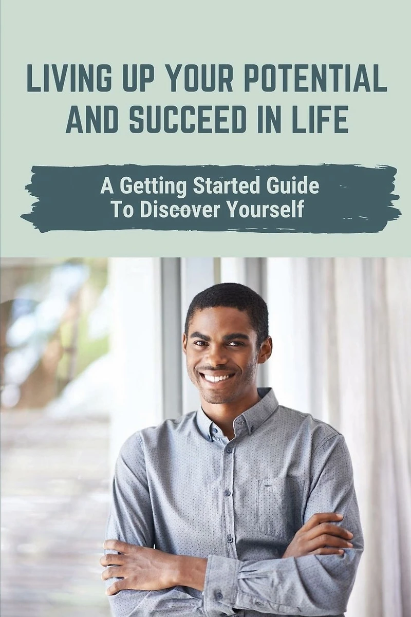 Living Up Your Potential And Succeed In Life: A Getting Started Guide To Discover Yourself: