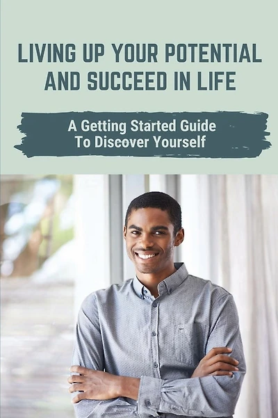 Living Up Your Potential And Succeed In Life: A Getting Started Guide To Discover Yourself: