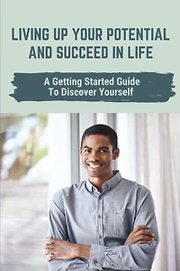 Living Up Your Potential And Succeed In Life: A Getting Started Guide To Discover Yourself: