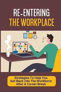 Re-Entering The Workplace: Strategies To Help You Get Back Into The Workforce After A Career Break: