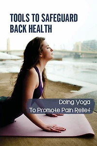 Tools To Safeguard Back Health: Doing Yoga To Promote Pain Relief: