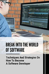 Break Into The World Of Software: Techniques And Strategies On How To Become A Software Developer: