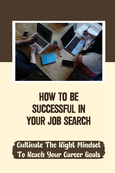 How To Be Successful In Your Job Search: Cultivate The Right Mindset To Reach Your Career Goals: