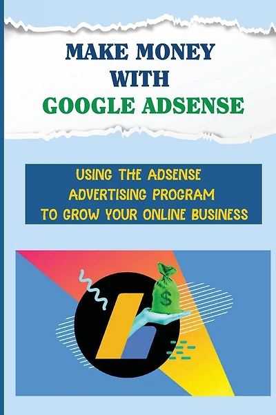 Make Money With Google Adsense: Using The Adsense Advertising Program To Grow Your Online Business: