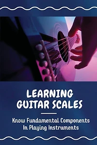 Learning Guitar Scales: Know Fundamental Components In Playing Instruments: