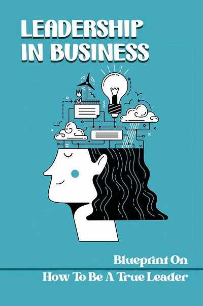 Leadership In Business: Blueprint On How To Be A True Leader: