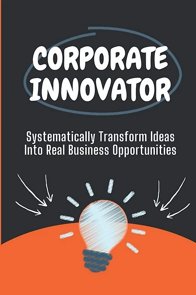 Corporate Innovator: Systematically Transform Ideas Into Real Business Opportunities:
