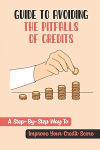 Guide To Avoiding The Pitfalls Of Credits: A Step-By-Step Way To Improve Your Credit Score: