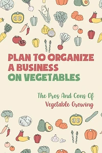 Plan To Organize A Business On Vegetables: The Pros And Cons Of Vegetable Growing: