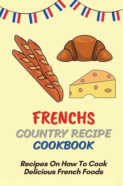 Frenchs Country Recipe Cookbook: Recipes On How To Cook Delicious French Foods