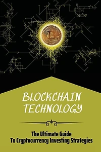 Blockchain Technology: The Ultimate Guide To Cryptocurrency Investing Strategies: