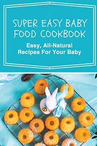 Super Easy Baby Food Cookbook: Easy, All-Natural Recipes For Your Baby: