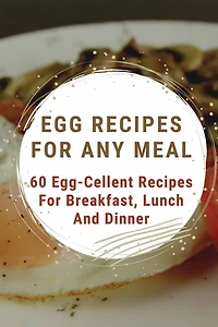 Egg Recipes For Any Meal: 60 Egg-Cellent Recipes For Breakfast, Lunch And Dinner: