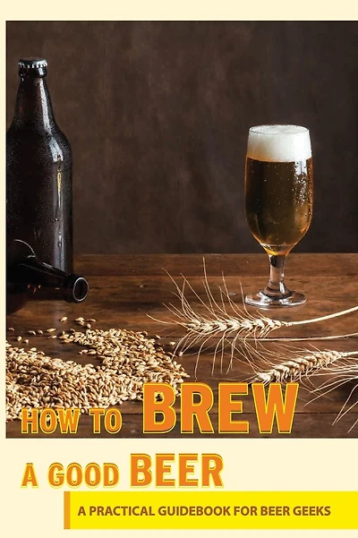 How To Brew A Good Beer- A Practical Guidebook For Beer Geeks