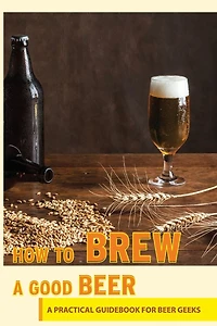 How To Brew A Good Beer- A Practical Guidebook For Beer Geeks