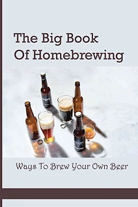The Big Book Of Homebrewing- Ways To Brew Your Own Beer