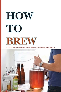 How To Brew- A Diy Guide To Creating Your Own Craft Beer From Scratch