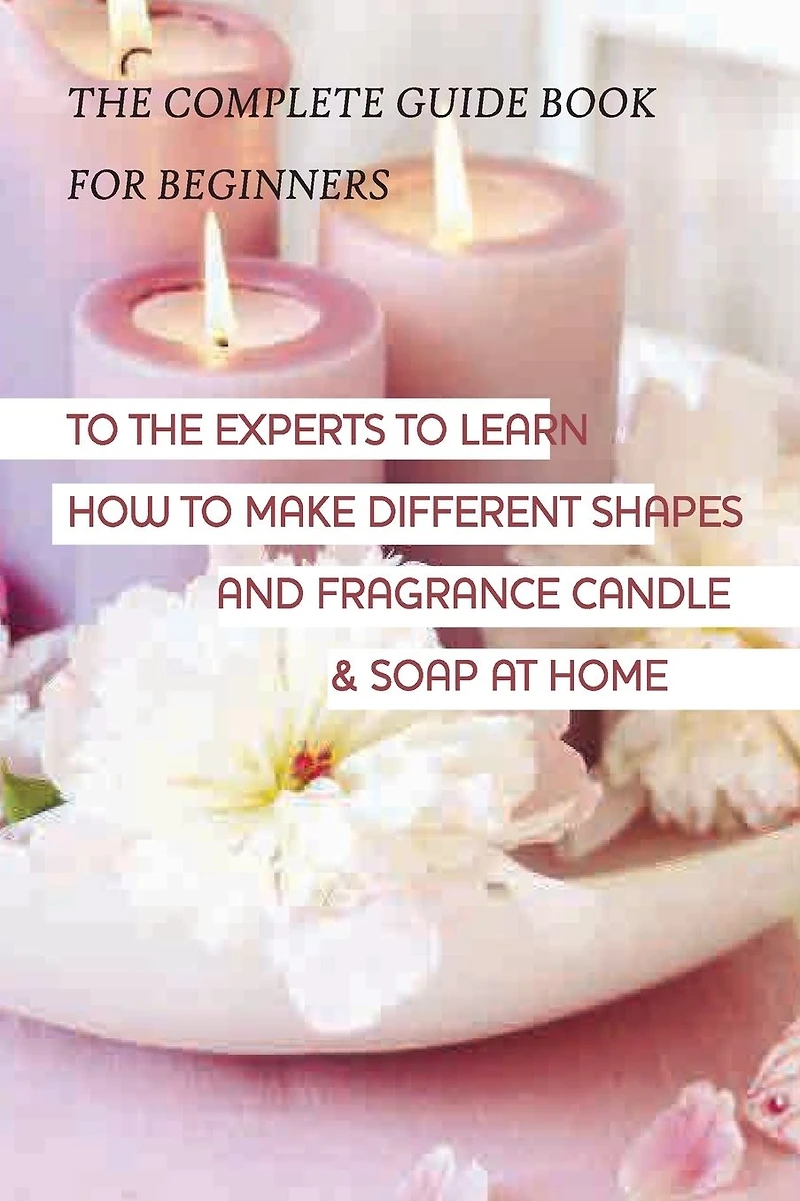 The Complete Guide Book For Beginners To The Experts To Learn How To Make Different Candle & Soap At Home