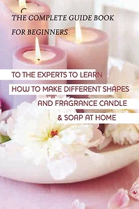 The Complete Guide Book For Beginners To The Experts To Learn How To Make Different Candle & Soap At Home