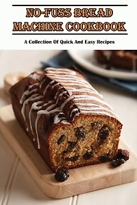 No-Fuss Bread Machine Cookbook: A Collection Of Quick And Easy Recipes: