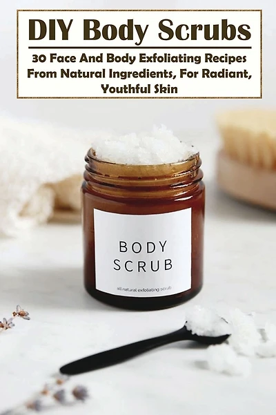 DIY Body Scrubs: 30 Face And Body Exfoliating Recipes From Natural Ingredients, For Radiant, Youthful Skin: