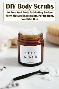 DIY Body Scrubs: 30 Face And Body Exfoliating Recipes From Natural Ingredients, For Radiant, Youthful Skin: