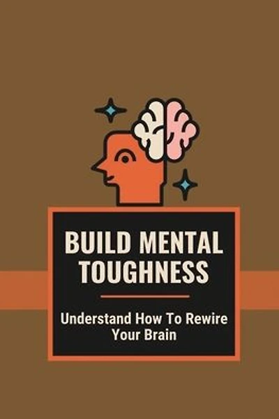 Build Mental Toughness: Understand How To Rewire Your Brain: