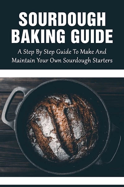 Sourdough Baking Guide: A Step By Step Guide To Make And Maintain Your Own Sourdough Starters